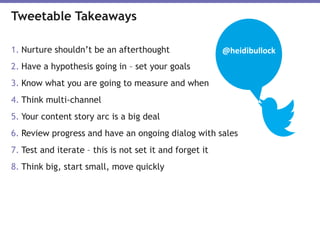 1. Nurture shouldn’t be an afterthought
2. Have a hypothesis going in – set your goals
3. Know what you are going to measure and when
4. Think multi-channel
5. Your content story arc is a big deal
6. Review progress and have an ongoing dialog with sales
7. Test and iterate – this is not set it and forget it
8. Think big, start small, move quickly
Tweetable Takeaways
@heidibullock
 