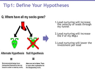 1.Lead nurturing will increase
the velocity of leads through
my funnel
2.Lead nurturing will increase
the # of my MQLs
3.Lead nurturing will lower the
investment per lead
Tip1: Define Your Hypotheses
 