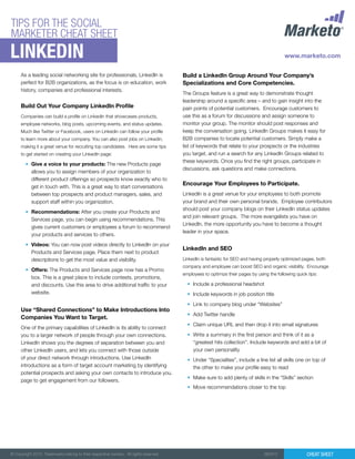 TIPS FOR THE SOCIAL
MARKETER CHEAT SHEET

Linkedin

As a leading social networking site for professionals, LinkedIn is
perfect for B2B organizations, as the focus is on education, work
history, companies and professional interests.

Build Out Your Company LinkedIn Profile
Companies can build a profile on LinkedIn that showcases products,
employee networks, blog posts, upcoming events, and status updates.
Much like Twitter or Facebook, users on Linkedin can follow your profile
to learn more about your company. You can also post jobs on Linkedin,
making it a great venue for recruiting top candidates. Here are some tips
to get started on creating your LinkedIn page:

•	 Give a voice to your products: The new Products page
allows you to assign members of your organization to
different product offerings so prospects know exactly who to
get in touch with. This is a great way to start conversations
between top prospects and product managers, sales, and
support staff within you organization.
•	 Recommendations: After you create your Products and
Services page, you can begin using recommendations. This
gives current customers or employees a forum to recommend
your products and services to others.
•	 Videos: You can now post videos directly to LinkedIn on your
Products and Services page. Place them next to product
descriptions to get the most value and visibility.
•	 Offers: The Products and Services page now has a Promo
box. This is a great place to include contests, promotions,
and discounts. Use this area to drive additional traffic to your
website.

Use “Shared Connections” to Make Introductions Into
Companies You Want to Target.
One of the primary capabilities of LinkedIn is its ability to connect
you to a larger network of people through your own connections.
LinkedIn shows you the degrees of separation between you and
other LinkedIn users, and lets you connect with those outside
of your direct network through introductions. Use LinkedIn
introductions as a form of target account marketing by identifying
potential prospects and asking your own contacts to introduce you.
page to get engagement from our followers.

Build a LinkedIn Group Around Your Company’s
Specializations and Core Competencies.
The Groups feature is a great way to demonstrate thought
leadership around a specific area – and to gain insight into the
pain points of potential customers. Encourage customers to
use this as a forum for discussions and assign someone to
monitor your group. The monitor should post responses and
keep the conversation going. LinkedIn Groups makes it easy for
B2B companies to locate potential customers. Simply make a
list of keywords that relate to your prospects or the industries
you target, and run a search for any LinkedIn Groups related to
these keywords. Once you find the right groups, participate in
discussions, ask questions and make connections.

Encourage Your Employees to Participate.
LinkedIn is a great venue for your employees to both promote
your brand and their own personal brands. Employee contributors
should post your company blogs on their LinkedIn status updates
and join relevant groups. The more evangelists you have on
LinkedIn, the more opportunity you have to become a thought
leader in your space.

LinkedIn and SEO
LinkedIn is fantastic for SEO and having properly optimized pages, both
company and employee can boost SEO and organic visibility. Encourage
employees to optimize their pages by using the following quick tips:

•	 Include a professional headshot
•	 Include keywords in job position title
•	 Link to company blog under “Websites”
•	 Add Twitter handle
•	 Claim unique URL and then drop it into email signatures
•	 Write a summary in the first person and think of it as a
“greatest hits collection”. Include keywords and add a bit of
your own personality
•	 Under “Specialties”, include a line list all skills one on top of
the other to make your profile easy to read
•	 Make sure to add plenty of skills in the “Skills” section
•	 Move recommendations closer to the top

© Copyright 2012. Trademarks belong to their respective owners. All rights reserved.

082912

Cheat Sheet

 
