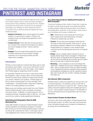 Cheat Sheet© Copyright 2012. Trademarks belong to their respective owners. All rights reserved. 082912
PInterest and instagram
TIPS FOR THE SOCIAL MARKETER CHEAT SHEET
PINTEREST
The ease at which you can share photos and images with others is a huge
boon for B2B companies. It lets you record and increase the visibility of
company events, industry conferences, user groups and more. Prospects
and customers love visual content, so make sure you are consistently
using images in your marketing mix. Why are photos king? Here are
our top reasons why you should use photos and images as part of your
marketing campaigns.
•	 Appeals to Emotions: Visual content appeal to the viewer’s
emotions in a way that text is unable to. Thanks to the
simplicity of photo and image sharing applications, text is
an afterthought
•	 Creates Intimacy: Photos help open the personal side of
your company. Now customers and prospects can relate to
your brand message via photos—without a plethora
of emails.
•	 Engages: Photo and image sharing applications provide
the perfect opportunity for your business to engage
customers in a fun way through contests and other
image-centric campaigns.
It’s a Great Opportunity for Additional Promotion of
B2B Campaigns
The pinning of handbags and skirts, directly or through fans, is a great way
for retailers to socially market their goods, but companies that sell $20k
consulting packages or $400k aircraft engines still don’t have Pinterest in
their marketing plans. Should they? If they care about or spend money on
any of the following, then the answer is definitely “yes”:
•	 SEO – While there are many theories about how the big
search engines score social media linking, connecting
Pinterest can certainly help your efforts.
•	 Content—Do you have some interesting content that has
done well on other social channels? Why not pin it? Just as
the Facebook audience is different from the Twitter audience,
Pinterest allows you to appeal to a more visually focused
crowd that may not be spending their slow hours on Facebook
or Twitter.
•	 Design—Are you a design forward company? Or do you
typically develop design-forward campaigns? Pinterest is all
about the visual, so leverage the fact that graphic designers
are one of the most prolific groups of pinners, get your creative
team to pin their work to inspire and be inspired!
•	 Marketing – Just as designers pin and re-pin designs that
inspire them, marketers pin and re-pin campaigns that inspire
them. Start a company board to show your peers the beauty
of your marketing and build your reputation among prospects
and possible job candidates as a top tier marketing company.
Next, start a board with pins of others’ marketing campaigns
that inspire you.
Pinterest is virtual scrapbook or pinboard that allows users to share
and organize visual imagery. A user can pin anything from around
the web and other users can re-pin their images. Users organize
their Pinterest pages by categorizing content on boards.
For businesses, Pinterest can be a way to curate visual content
like infographics, videos, company culture, and even blog posts.
Pinterest can help promote creativity, but always make sure that
your content is relevant to your audience. Pinterest pages can
also be used for a landing page for an email campaign, event,
or presentation. The boards provide a unique way of organizing
content to be visually appealing to your prospect. 	
Make sure you are including a good content mix in your Pinterest
boards. Followers will want to see a combination of business
and culture content. At Marketo, our boards range from info on
marketing automation, infographics, blogs, to office fun. Just make
sure all of your content is visually appealing and interesting.
Advertising and Infographics Rule the B2B
Marketing Pins
Today, B2B marketers can get tons of great examples of award
winning infographics and advertising campaigns on Pinterest.
When pinning, pin the most visually interesting aspect of what you
are sharing, like a special banner, slide, or cover page to get the
most engagement and to make your brand look like it belongs.
Get followed: SEO is Important
Pinterest’s search is mainly how people find you and your pins, and
it is all about keywords. For example, a picture of a fish with no
description will not be found in a search for “fish”. However, simply
adding a description (adjectives help!) will immediately get eyes on
your pin. Load up relevant, popular keywords in the description of
your pins and boards and you are guaranteed to get more views/
likes/follows.
Fresh Content Creates the Most Waves
Just like any other social media platform, Pinterest rewards those
that bring fresh content. So while it’s very easy to fill a board with
re-pins, ultimately the fastest way to increase your followership is
by pinning new and interesting items.
 