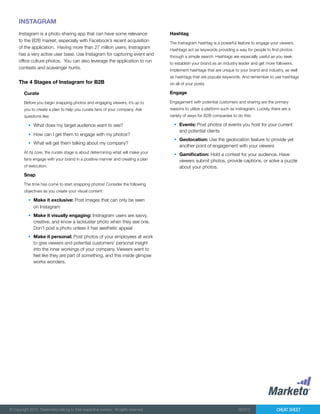 Cheat Sheet© Copyright 2012. Trademarks belong to their respective owners. All rights reserved. 082912
INSTAGRAM
Instagram is a photo sharing app that can have some relevance
to the B2B market, especially with Facebook’s recent acquisition
of the application. Having more than 27 million users, Instragram
has a very active user base. Use Instagram for capturing event and
office culture photos. You can also leverage the application to run
contests and scavenger hunts.
Curate
Before you begin snapping photos and engaging viewers, it’s up to
you to create a plan to help you curate fans of your company. Ask
questions like:
•	 What does my target audience want to see?
•	 How can I get them to engage with my photos?
•	 What will get them talking about my company?
At its core, the curate stage is about determining what will make your
fans engage with your brand in a positive manner and creating a plan
of execution.
Snap
The time has come to start snapping photos! Consider the following
objectives as you create your visual content:
•	 Make it exclusive: Post images that can only be seen
on Instagram
•	 Make it visually engaging: Instragram users are savvy,
creative, and know a lackluster photo when they see one.
Don’t post a photo unless it has aesthetic appeal
•	 Make it personal: Post photos of your employees at work
to give viewers and potential customers’ personal insight
into the inner workings of your company. Viewers want to
feel like they are part of something, and this inside glimpse
works wonders.
The 4 Stages of Instagram for B2B
Hashtag
The Instragram hashtag is a powerful feature to engage your viewers.
Hashtags act as keywords providing a way for people to find photos
through a simple search. Hashtags are especially useful as you seek
to establish your brand as an industry leader and get more followers.
Implement hashtags that are unique to your brand and industry, as well
as hashtags that are popular keywords. And remember to use hashtags
on all of your posts.
Engage
Engagement with potential customers and sharing are the primary
reasons to utilize a platform such as Instragram. Luckily, there are a
variety of ways for B2B companies to do this:
•	 Events: Post photos of events you host for your current
and potential clients
•	 Geolocation: Use the geolocation feature to provide yet
another point of engagement with your viewers
•	 Gamification: Hold a contest for your audience. Have
viewers submit photos, provide captions, or solve a puzzle
about your photos.
 