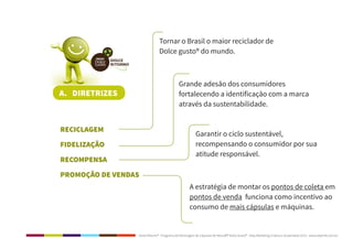 Dolce Ritorno® - Programa de Reciclagem de Cápsulas de Nescafé® Dolce Gusto® - Step Marketing Criativo e Sustentável 2013 - www.stepmkt.com.br
A. DIRETRIZES
	RECICLAGEM
	FIDELIZAÇÃO
	RECOMPENSA
	 PROMOÇÃO DE VENDAS
Tornar o Brasil o maior reciclador de
Dolce gusto® do mundo.
Grande adesão dos consumidores
fortalecendo a identificação com a marca
através da sustentabilidade.
Garantir o ciclo sustentável,
recompensando o consumidor por sua
atitude responsável.
A estratégia de montar os pontos de coleta em
pontos de venda funciona como incentivo ao
consumo de mais cápsulas e máquinas.
 