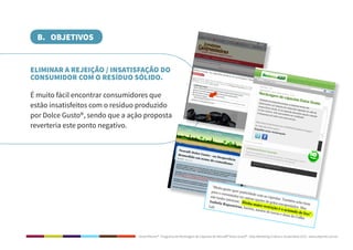 Dolce Ritorno® - Programa de Reciclagem de Cápsulas de Nescafé® Dolce Gusto® - Step Marketing Criativo e Sustentável 2013 - www.stepmkt.com.br
B. OBJETIVOS
ELIMINAR A REJEIÇÃO / INSATISFAÇÃO DO
CONSUMIDOR COM O RESÍDUO SÓLIDO.
É muito fácil encontrar consumidores que
estão insatisfeitos com o resíduo produzido
por Dolce Gusto®, sendo que a ação proposta
reverteria este ponto negativo.
 