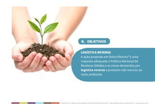 Dolce Ritorno® - Programa de Reciclagem de Cápsulas de Nescafé® Dolce Gusto® - Step Marketing Criativo e Sustentável 2013 - www.stepmkt.com.br
B. OBJETIVOS
LOGÍSTICA REVERSA
A ação proposta em Dolce Ritorno® é uma
resposta adequada a Política Nacional de
Resíduos Sólidos e as novas demandas por
logística reversa e produtos não nocivos ao
meio ambiente.
 