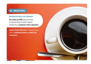 Dolce Ritorno® - Programa de Reciclagem de Cápsulas de Nescafé® Dolce Gusto® - Step Marketing Criativo e Sustentável 2013 - www.stepmkt.com.br
B. OBJETIVOS
AUMENTO REAL DE VENDAS
De volta ao PDV para reciclar,
o cliente Dolce Gusto® estará
propenso a comprar mais cápsulas.
Assim Dolce Ritorno® completa seu
ciclo, realimentando a cadeia de
consumo.
 