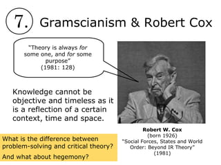 Robert W. Cox
(born 1926)
“Social Forces, States and World
Order: Beyond IR Theory”
(1981)
“Theory is always for
some one, and for some
purpose”
(1981: 128)
Knowledge cannot be
objective and timeless as it
is a reflection of a certain
context, time and space.
7. Gramscianism & Robert Cox
What is the difference between
problem-solving and critical theory?
And what about hegemony?
 
