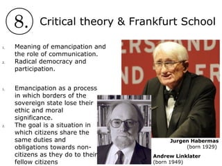 8. Critical theory & Frankfurt School
Jurgen Habermas
(born 1929)
1. Meaning of emancipation and
the role of communication.
2. Radical democracy and
participation.
Andrew Linklater
(born 1949)
1. Emancipation as a process
in which borders of the
sovereign state lose their
ethic and moral
significance.
2. The goal is a situation in
which citizens share the
same duties and
obligations towards non-
citizens as they do to their
fellow citizens
 