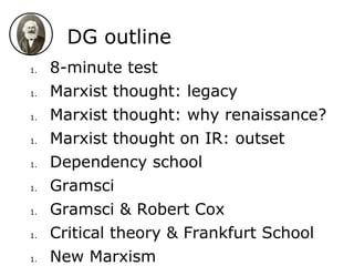 DG outline
1. 8-minute test
1. Marxist thought: legacy
1. Marxist thought: why renaissance?
1. Marxist thought on IR: outset
1. Dependency school
1. Gramsci
1. Gramsci & Robert Cox
1. Critical theory & Frankfurt School
1. New Marxism
 