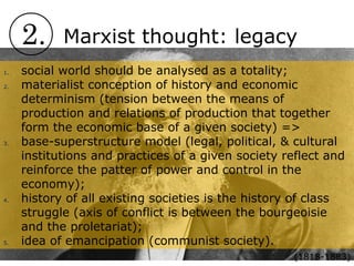 2. Marxist thought: legacy
1. social world should be analysed as a totality;
2. materialist conception of history and economic
determinism (tension between the means of
production and relations of production that together
form the economic base of a given society) =>
3. base-superstructure model (legal, political, & cultural
institutions and practices of a given society reflect and
reinforce the patter of power and control in the
economy);
4. history of all existing societies is the history of class
struggle (axis of conflict is between the bourgeoisie
and the proletariat);
5. idea of emancipation (communist society).
(1818-1883)
 