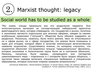 2. Marxist thought: legacy
Social world has to be studied as a whole
“Мы знаем, откуда произошли все эти разделения предмета. Они
интеллектуально вытекают из господствующей либеральной идеологии
девятнадцатого века, которая утверждала, что государство и рынок, политика
и экономика являются отдельными для анализа сферами, каждая со своими
особенными правилами ("логикой"). Общество было обязано содержать их
раздельно. Поскольку, казалось, было много реалий, явно не относившихся
ни к сфере рынка, ни к сфере государства, эти реалии были помещены в
ящик для отходов, который обрел в качестве компенсации величественное
название социологии. Существовало мнение, по которому считалось, что
социология объясняет (по-видимому) внешне "иррациональные" феномены,
которые экономика и политическая наука были не в состоянии объяснить.
Наконец, поскольку были народы, находящиеся вне господства
цивилизованного мира – отдаленные и с которыми было трудно общаться, –
изучение таких народов включало специальные требования и специальное
образование, которые получили спорное название антропологии.”
(Immanuel Wallerstein, “World-Systems Analysis,” in Social Theory Today, ed. Anthony Giddens and
Jonathan H. Turner (Stanford University Press, 1987), 312.)
 