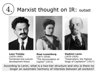 4. Marxist thought on IR: outset
Rosa Luxemburg
(1871-1919)
“The Accumulation of
Capital” (1913)
Leon Trotsky
(1879-1940)
Combined and uneven
development thesis
Vladimir Lenin
(1870-1924)
“Imperialism, the Highest
Stage of Capitalism” (1917)
According to Lenin, what is a two-tier structure and why is there no
longer an automatic harmony of interests between all workers?
 