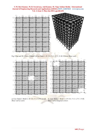 C.M. Ravi Kumar, M. B. Sreenivasa, Anil Kumar, M. Vijay Sekhar Reddy / International
Journal of Engineering Research and Applications (IJERA) ISSN: 2248-9622 www.ijera.com
Vol. 3, Issue 3, May-Jun 2013, pp.646-652
648 | P a g e
Fig.1 Plan and 3D –View of Model 1 (Case Study 1, R=5.0, I=1.5, Z=V, S=III, Without Shear wall)
a) Case Study2; Model 2; R=5.0, I=1.5, Z=V, S=III,
Shear wall at centre
b) Case Study3: Model 3; R=5.0, I=1.5, Z=V, S=III,
Shear wall at diagonal corners
 