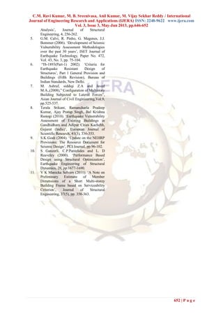 C.M. Ravi Kumar, M. B. Sreenivasa, Anil Kumar, M. Vijay Sekhar Reddy / International
Journal of Engineering Research and Applications (IJERA) ISSN: 2248-9622 www.ijera.com
Vol. 3, Issue 3, May-Jun 2013, pp.646-652
652 | P a g e
Analysis‟, Journal of Structural
Engineering, 4, 256-262.
5. G.M. Calvi, R. Pinho, G. Magenes, J.J.
Bommer (2006). „Development of Seismic
Vulnerability Assessment Methodologies
over the past 30 years‟, ISET Journal of
Earthquake Technology, Paper No. 472,
Vol. 43, No. 3, pp. 75-104.
6. “IS-1893(Part-1) 2002). „Criteria for
Earthquake Resistant Design of
Structures‟, Part 1 General Provision and
Buildings (Fifth Revision), Bureau of
Indian Standards, New Delhi.
7. M. Ashraf, siddiqi Z.A and Javed
M.A.,(2008),” Configuration of Multistory
Building Subjected to Lateral Forces”,
Asian Journal of Civil Enginieering,Vol.9,
pp.525-537.
8. Terala Srikant, Ramancharla Pradeep
Kumar, Ajay Pratap Singh, Bal Krishna
Rastogi (2010). „Earthquake Vulnerability
Assessment of Existing Buildings in
Gandhidham and Adipur Cities Kachchh,
Gujarat (India)‟, European Journal of
Scientific Research, 41(3), 336-353.
9. S.K Gosh (2004). „Update on the NEHRP
Provisions: The Resource Document for
Seismic Design‟, PCI Journal, pp.96-102.
10. S Ganzerli, C.P.Pantelides and L. D
Reaveley (2000). „Performance Based
Design using Structural Optimization‟,
Earthquake Engineering of Structural
Dynamics, 29, pp.1677-1690.
11. V K Manicka Selvam (2011). „A Note on
Preliminary Estimate of Member
Dimensions of a Short Multi-storey
Building Frame based on Serviceability
Criterion‟, Journal of Structural
Engineering, 37(5), pp. 358-363.
 