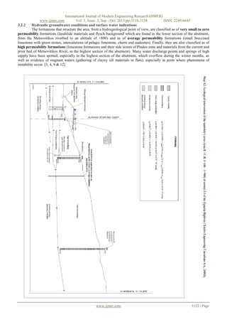 International Journal of Modern Engineering Research (IJMER)
www.ijmer.com
Vol. 3, Issue. 5, Sep - Oct. 2013 pp-3118-3128
ISSN: 2249-6645
3.2.2
Hydraulic groundwater conditions and surface water indications
The formations that structure the area, from a hydrogeological point of view, are classified as of very small to zero
permeability formations (landslide materials and flysch background which are found in the lower section of the abutment,
from the Metsovitikos riverbed to an altitude of +800) and as of average permeability formations (small brecciaed
limestone with green stones, intercalations of pelagic limestone, cherts and andesites). Finally, they are also classified as of
high permeability formations (limestone formations and their side screes of Pindos zone and materials from the current and
prior bed of Metsovitikos River, in the highest section of the abutment). Many water discharge points and springs of high
supply have been spotted, especially in the highest section of the abutment, which overflow during the winter months, as
well as evidence of stagnant waters (gathering of clayey silt materials in flats), especially in posts where phenomena of
instability occur. [3, 4, 9 & 12]

www.ijmer.com

3122 | Page

 