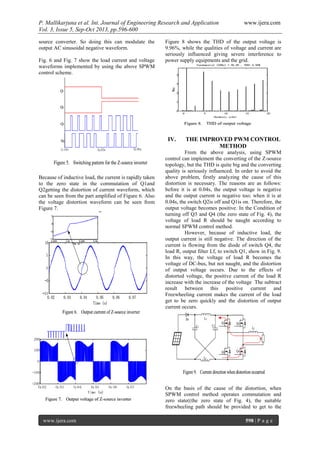 P. Mallikarjuna et al. Int. Journal of Engineering Research and Application www.ijera.com
Vol. 3, Issue 5, Sep-Oct 2013, pp.596-600
www.ijera.com 598 | P a g e
source converter. So doing this can modulate the
output AC sinusoidal negative waveform.
Fig. 6 and Fig. 7 show the load current and voltage
waveforms implemented by using the above SPWM
control scheme.
Because of inductive load, the current is rapidly taken
to the zero state in the commutation of Q1and
Q2getting the distortion of current waveform, which
can be seen from the part amplified of Figure 6. Also
the voltage distortion waveform can be seen from
Figure 7.
Figure 8 shows the THD of the output voltage is
9.96%, while the qualities of voltage and current are
seriously influenced giving severe interference to
power supply equipments and the grid.
IV. THE IMPROVED PWM CONTROL
METHOD
From the above analysis, using SPWM
control can implement the converting of the Z-source
topology, but the THD is quite big and the converting
quality is seriously influenced. In order to avoid the
above problem, firstly analyzing the cause of this
distortion is necessary. The reasons are as follows:
before it is at 0.04s, the output voltage is negative
and the output current is negative too; when it is at
0.04s, the switch Q2is off and Q1is on. Therefore, the
output voltage becomes positive. In the Condition of
turning off Q3 and Q4 (the zero state of Fig. 4), the
voltage of load R should be naught according to
normal SPWM control method.
However, because of inductive load, the
output current is still negative. The direction of the
current is flowing from the diode of switch Q4, the
load R, output filter Lf, to switch Q1, show in Fig. 9.
In this way, the voltage of load R becomes the
voltage of DC-bus, but not naught, and the distortion
of output voltage occurs. Due to the effects of
distorted voltage, the positive current of the load R
increase with the increase of the voltage The subtract
result between this positive current and
Freewheeling current makes the current of the load
get to be zero quickly and the distortion of output
current occurs.
On the basis of the cause of the distortion, when
SPWM control method operates commutation and
zero state((the zero state of Fig. 4), the suitable
freewheeling path should be provided to get to the
 