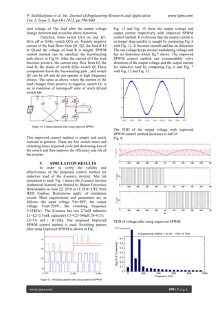 P. Mallikarjuna et al. Int. Journal of Engineering Research and Application www.ijera.com
Vol. 3, Issue 5, Sep-Oct 2013, pp.596-600
www.ijera.com 599 | P a g e
zero voltage of The load after the output voltage
change direction and avoid the above distortion.
Therefore, when switch Q1is on, and .Q1,
Q1is off at 0.04s, switch Q2is on. Namely negative
current of the load flows from Q1, Q2, the load R Lf
to Q1and the voltage of load R is naught. SPWM
control method can be satisfied, the freewheeling
path shows in Fig.10. After the current of l the load
becomes positive, the current may flow from Lf, the
load R, the diode of switch Q2to switch Q1.These
components Form the freewheeling path , and switch
Q2 can be off and do not operate at high frequency
always. The same as above, when the current of the
load changes from positive to negative, switch Q1 is
on in condition of turning-off state of witch Q3and
switch Q4.
This improved control method is simple and easily
realized in practice. There are few switch times and
switching times at period cycle and decreasing loss of
the switch and then improve the efficiency and life of
the inverter
V. SIMULATION RESULTS
In order to verify the validity and
effectiveness of the proposed control method for
inductive load of the Z-source inverter, Mat lab
simulation is used. Fig. 1 shows the Z-source inverter
Authorized licensed use limited to: Bharat University.
Downloaded on June 22, 2010 at 11:38:01 UTC from
IEEE Explore. Restrictions apply. of simulation
circuit. Main requirements and parameters are as
follows: the input voltage Vin=80V; the output
voltage Vout=220V; the switching frequency
f=15KHz；The Z-source has two 2.7mH inductors
L1=L2=2.7mH, capacitors C1=C2=340μF; D=0.33；
Lf=7.6 mH ； R=10Ω. The proposed Improved
SPWM control method is used. Switching pattern
after using improved SPWM is shown in Fig.
Fig. 12 and Fig. 13 show the output voltage and
output current respectively with improved SPWM
control method. It is obvious that the output current is
no longer drop quickly to naught by comparing Fig. 6
with Fig. 12. It becomes smooth and has no distortion.
The out voltage keeps normal modulating voltage and
has no distortion which fig.7 shows. The improved
SPWM control method can commendably solve
distortion of the output voltage and the output current
for inductive load by comparing Fig. 6 and Fig. 7
with Fig. 12 and Fig. 13.
The THD of the output voltage with improved
SPWM control method decreases to half of
Fig. 8.
THD of voltage after using improved SPWM
 