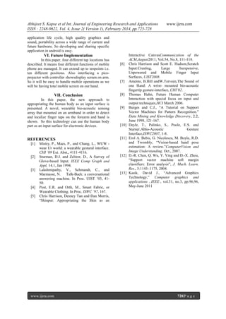 Abhijeet S. Kapse et al Int. Journal of Engineering Research and Applications
ISSN : 2248-9622, Vol. 4, Issue 2( Version 1), February 2014, pp.725-728

www.ijera.com

application life cycle, high quality graphics and
sound, portability across a wide range of current and
future hardware. So developing and sharing specific
application in android is easy.

VI. Future Implementation
In this paper, four different tap locations has
described. It means four different functions of mobile
phone are managed. It can extend up to tenpoints i.e.
ten different positions. Also interfacing a picoprojector with controller showsdisplay screen on arm.
So it will be easy to handle mobile operations as we
will be having total mobile screen on our hand.

VII. Conclusion
In this paper, the new approach to
appropriating the human body as an input surface is
presented. A novel, wearable bio-acoustic sensing
array that mounted on an armband in order to detect
and localize finger taps on the forearm and hand is
shown. So this technology can use the human body
part as an input surface for electronic devices.

REFERENCES
[1]

[2]

[3]

[4]
[5]

Mistry, P., Maes, P., and Chang, L., WUW wear Ur world: a wearable gestural interface.
CHI ‘09 Ext. Abst., 4111-4116.
Sturman, D.J. and Zeltzer, D., A Survey of
Glove-based Input. IEEE Comp Graph and
Appl, 14.1, Jan 1994.
Lakshmipathy, V., Schmandt, C., and
Marmasse, N. Talk-Back: a conversational
answering machine. In Proc. UIST ’03, 4150.
Post, E.R. and Orth, M., Smart Fabric, or
Wearable Clothing. In Proc. ISWC ’97, 167.
Chris Harrison, Desney Tan and Dan Morris,
“Skinput: Appropriating the Skin as an

www.ijera.com

[6]

[7]

[8]

[9]

[10]

[11]

[12]

[13]

Interactive CanvasCommunication of the
ACM,August2011, Vol.54, No.8, 111-118.
Chris Harrison and Scott E. Hudson,Scratch
Input:Creating,
Large
Inexpensive,
Unpowered and Mobile Finger Input
Surfaces, UIST2008.
Amento, B.Hill andW.Terveen,The Sound of
one Hand: A wrist- mounted bio-acoustic
fingertip gesture-interface, CHI’02.
Thomas Hahn, Future Human Computer
Interaction with special focus on input and
output techniques,HCI March 2006.
Burges and C.J., “A Tutorial on Support
Vector Machines for Pattern Recognition.”
Data Mining and Knowledge Discovery, 2.2,
June 1998, 121-167.
Deyle, T., Palinko, S., Poole, E.S. and
Starner,ABio-Acoustic
Gesture
Interface,ISWC2007, 1-8.
Erol A. Bebis, G. Nicolescu, M. Boyle, R.D.
and Twombly, “Vision-based hand pose
estimation: A review.”ComputerVision and
Image Understanding. Oct., 2007.
D.-R. Chen, Q. Wu, Y. Ying and D.-X. Zhou,
“Support vector machine soft margin
classifiers: Error analysis”, J. Mach. Learn.
Res., 5:1143–1175, 2004.
Kasik, David J., “Advanced Graphics
Technology,” Computer graphics and
applications , IEEE , vol.31, no.3, pp.96,96,
May-June 2011

728|P a g e

 