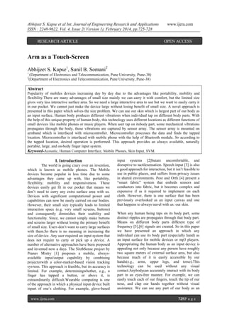 Abhijeet S. Kapse et al Int. Journal of Engineering Research and Applications
ISSN : 2248-9622, Vol. 4, Issue 2( Version 1), February 2014, pp.725-728
RESEARCH ARTICLE

www.ijera.com

OPEN ACCESS

Arm as a Touch-Screen
Abhijeet S. Kapse1, Sunil B. Somani2
1
2

(Department of Electronics and Telecommunication, Pune University, Pune-38)
(Department of Electronics and Telecommunication, Pune University, Pune-38)

Abstract
Popularity of mobiles devices increasing day by day due to the advantages like portability, mobility and
flexibility.There are many advantages of small size mainly we can carry it with comfort, but the limited size
gives very less interactive surface area. So we need a large interactive area to use but we want to easily carry it
in our pocket. We cannot just make the device large without losing benefit of small size. A novel approach is
presented in this paper which solves the size problem. We can use our skin which is largest part of our body as
an input surface. Human body produces different vibrations when individual tap on different body parts. With
the help of this unique property of human body, this technology uses different locations as different functions of
small devices like mobile phones or music players. When user tap on itsbody part, some mechanical vibrations
propagates through the body, those vibrations are captured by sensor array. The sensor array is mounted on
armband which is interfaced with microcontroller. Microcontroller processes the data and finds the tapped
location. Microcontroller is interfaced with mobile phone with the help of Bluetooth module. So according to
the tapped location, desired operation is performed. This approach provides an always available, naturally
portable, large, and on-body finger input system.
Keyword-Acoustic, Human Computer Interface, Mobile Phones, Skin Input, SVM.

I. Introduction
The world is going crazy over an invention,
which is known as mobile phones. The Mobile
devices became popular in less time due to some
advantages they came up with, like portability,
flexibility, mobility and responsiveness. These
devices easily get fit in our pocket that means we
don’t need to carry any extra surface area with us.
Devices with significant computational power and
capabilities can now be easily carried on our bodies.
However, their small size typically leads to limited
interaction space (e.g. very small screens, buttons)
and consequently diminishes their usability and
functionality. Since, we cannot simply make buttons
and screens larger without losing the primary benefit
of small size. Users don’t want to carry large surfaces
with them.So there is no meaning in increasing the
size of device. Any user required an input system that
does not require to carry or pick up a device. A
number of alternative approaches have been proposed
and invented now a days. The SixthSense project by
Pranav Mistry [1] proposes a mobile, alwaysavailable input/output capability by combining
projectorwith a color-marker-based vision tracking
sys-tem. This approach is feasible, but its accuracy is
limited. For example, determiningwhether, e.g., a
finger has tapped a button, or above it, is
extraordinarily difficult.Wearable computing is one
of the approach in which a physical input device built
inpart of one’s clothing. For example, glove-based
www.ijera.com

input systems [2]butare uncomfortable, and
disruptive to tactilesensation. Speech input [3] is also
a good approach for interaction, but it isn’t feasible to
use in public places, and suffers from privacy issues
in shared environments. Post and Orth [4] present a
“smart fabric” system that embeds sensors and
conductors into fabric, but it becomes complex and
expensive if as it required to implement on each
cloth. However, there is one surface that has been
previously overlooked as an input canvas and one
that happens to always travel with us: our skin.
When any human being taps on its body part, some
distinct ripples are propagates through that body part.
Means on different body parts different type of
frequency [5],[6] signals are created. So in this paper
we have presented an approach in which any
individual can use its body part (especially hand) as
an input surface for mobile devices or mp3 players.
Appropriating the human body as an input device is
appealing not only because any person have roughly
two square meters of external surface area, but also
because much of it is easily accessible by our
hands(e.g., arms, upper legs, and torso).This
technology can be used without any visual
contact.Anybodycan accurately interact with its body
part in an eyes-free manner. For example, we can
easily touch each of our fingers, touch the tip of our
nose, and clap our hands together without visual
assistance. We can use any part of our body as an
725|P a g e

 