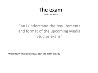 The exam
(in black and white!)
Can I understand the requirements
and format of the upcoming Media
Studies exam?
Write down what you know about the exam already -
 