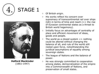 4. STAGE 1
Halford Mackinder
(1861-1947)
o Of British origin.
o His works reflect his concern over
supremacy of transcontinental rail over ships
(UK) in terms of time and reach (=> the rise
of Eurasian continental states as a threat to
British world hegemony).
o Initially focus on advantages of centrality of
place and efficient movement of ideas,
goods and people.
o The world as a closed system => nothing
could be altered without changing the
balance of all, and rule of the world still
rested upon force, notwithstanding the
juridical assumptions of equality among
sovereign states.
o The league of Nations and the balance of
power.
o He was strongly committed to cooperation
among states, democratization of the empire
into a Commonwealth of Nations, and
preservation of small states.
 