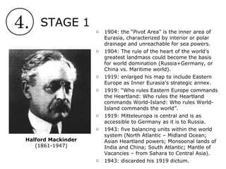4. STAGE 1
Halford Mackinder
(1861-1947)
o 1904: the “Pivot Area” is the inner area of
Eurasia, characterized by interior or polar
drainage and unreachable for sea powers.
o 1904: The rule of the heart of the world’s
greatest landmass could become the basis
for world domination (Russia+Germany, or
China vs. Maritime world).
o 1919: enlarged his map to include Eastern
Europe as Inner Eurasia’s strategic annex.
o 1919: “Who rules Eastern Europe commands
the Heartland: Who rules the Heartland
commands World-Island: Who rules World-
Island commands the world”.
o 1919: Mitteleuropa is central and is as
accessible to Germany as it is to Russia.
o 1943: five balancing units within the world
system (North Atlantic – Midland Ocean;
Asian Heartland powers; Monsoonal lands of
India and China; South Atlantic; Mantle of
Vacancies – from Sahara to Central Asia).
o 1943: discarded his 1919 dictum.
 