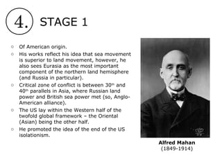 4. STAGE 1
Alfred Mahan
(1849-1914)
o Of American origin.
o His works reflect his idea that sea movement
is superior to land movement, however, he
also sees Eurasia as the most important
component of the northern land hemisphere
(and Russia in particular).
o Critical zone of conflict is between 30th
and
40th
parallels in Asia, where Russian land
power and British sea power met (so, Anglo-
American alliance).
o The US lay within the Western half of the
twofold global framework – the Oriental
(Asian) being the other half.
o He promoted the idea of the end of the US
isolationism.
 
