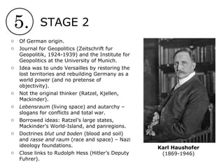 5. STAGE 2
Karl Haushofer
(1869-1946)
o Of German origin.
o Journal for Geopolitics (Zeitschrift fur
Geopolitik, 1924-1939) and the Institute for
Geopolitics at the University of Munich.
o Idea was to undo Versailles by restoring the
lost territories and rebuilding Germany as a
world power (and no pretense of
objectivity).
o Not the original thinker (Ratzel, Kjellen,
Mackinder).
o Lebensraum (living space) and autarchy –
slogans for conflicts and total war.
o Borrowed ideas: Ratzel’s large states,
Mackinder’s World-Island, and panregions.
o Doctrines blut und boden (blood and soil)
and rasse and raum (race and space) – Nazi
ideology foundations.
o Close links to Rudolph Hess (Hitler’s Deputy
Fuhrer).
 