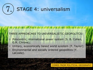 7. STAGE 4: universalism
THREE APPROACHES TO UNIVERSALISTIC GEOPOLITCS:
o Polycentric, international power system (S. B. Cohen,
G.R. Chrone);
o Unitary, economically based world sysstem (P. Taylor);
o Environmental and socially ordered geopolitics (Y.
LaCoste).
COMES FROM POLITICAL GEOGRAPHY
 