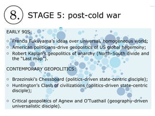 8. STAGE 5: post-cold war
EARLY 90S:
o Francis Fukuyama’s ideas over universal, homogeneous world;
o American politicians-drive geopolitics of US global hegemony;
o Robert Kaplan’s geopolitics of anarchy (North-South divide and
the “Last map”).
CONTEMPORARY GEOPOLITICS:
o Brzezinski’s Chessboard (politics-driven state-centric disciple);
o Huntington’s Clash of civilizations (politics-driven state-centric
disciple);
o Critical geopolitics of Agnew and O’Tuathail (geography-driven
universalistic disciple).
 