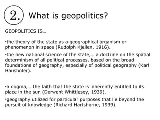 2. What is geopolitics?
GEOPOLITICS IS…
•the theory of the state as a geographical organism or
phenomenon in space (Rudolph Kjellen, 1916).
•the new national science of the state,… a doctrine on the spatial
determinism of all political processes, based on the broad
foundations of geography, especially of political geography (Karl
Haushofer).
•a dogma,… the faith that the state is inherently entitled to its
place in the sun (Derwent Whittlesey, 1939).
•geography utilized for particular purposes that lie beyond the
pursuit of knowledge (Richard Hartshorne, 1939).
 