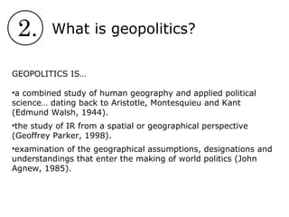 2. What is geopolitics?
GEOPOLITICS IS…
•a combined study of human geography and applied political
science… dating back to Aristotle, Montesquieu and Kant
(Edmund Walsh, 1944).
•the study of IR from a spatial or geographical perspective
(Geoffrey Parker, 1998).
•examination of the geographical assumptions, designations and
understandings that enter the making of world politics (John
Agnew, 1985).
 