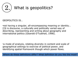 2. What is geopolitics?
GEOPOLITICS IS…
•not having a singular, all-encompassing meaning or identity…
[I]t is discourse, a culturally and politically varied way of
describing, representing and writing about geography and
international politics (Gearold O’Tuathail, 1998).
•a mode of analysis, relating diversity in content and scale of
geographical settings to exercise of political power, and
identifying spatial framework though which power flows.
Where do these definitions differ? What definition do you like the most?
 