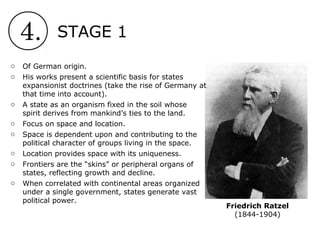 4. STAGE 1
Friedrich Ratzel
(1844-1904)
o Of German origin.
o His works present a scientific basis for states
expansionist doctrines (take the rise of Germany at
that time into account).
o A state as an organism fixed in the soil whose
spirit derives from mankind’s ties to the land.
o Focus on space and location.
o Space is dependent upon and contributing to the
political character of groups living in the space.
o Location provides space with its uniqueness.
o Frontiers are the “skins” or peripheral organs of
states, reflecting growth and decline.
o When correlated with continental areas organized
under a single government, states generate vast
political power.
 