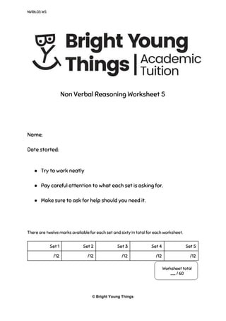 NVR6.05 WS
Non Verbal Reasoning Worksheet 5
Name:
Date started:
● Try to work neatly
● Pay careful attention to what each set is asking for.
● Make sure to ask for help should you need it.
There are twelve marks available for each set and sixty in total for each worksheet.
Set 1 Set 2 Set 3 Set 4 Set 5
/12 /12 /12 /12 /12
© Bright Young Things
 