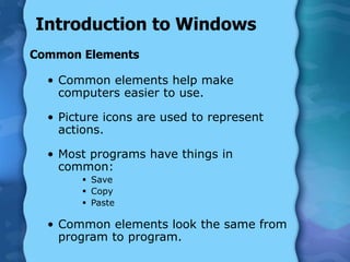 Introduction to Windows
Common Elements
• Common elements help make
computers easier to use.
• Picture icons are used to represent
actions.
• Most programs have things in
common:
 Save
 Copy
 Paste
• Common elements look the same from
program to program.
 