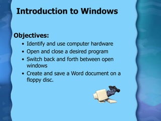 Introduction to Windows
Objectives:
• Identify and use computer hardware
• Open and close a desired program
• Switch back and forth between open
windows
• Create and save a Word document on a
floppy disc.
 