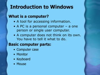 Introduction to Windows
What is a computer?
• A tool for accessing information.
• A PC is a personal computer – a one
person or single user computer.
• A computer does not think on its own.
You have to tell it what to do.
Basic computer parts:
• Computer case
• Monitor
• Keyboard
• Mouse
 