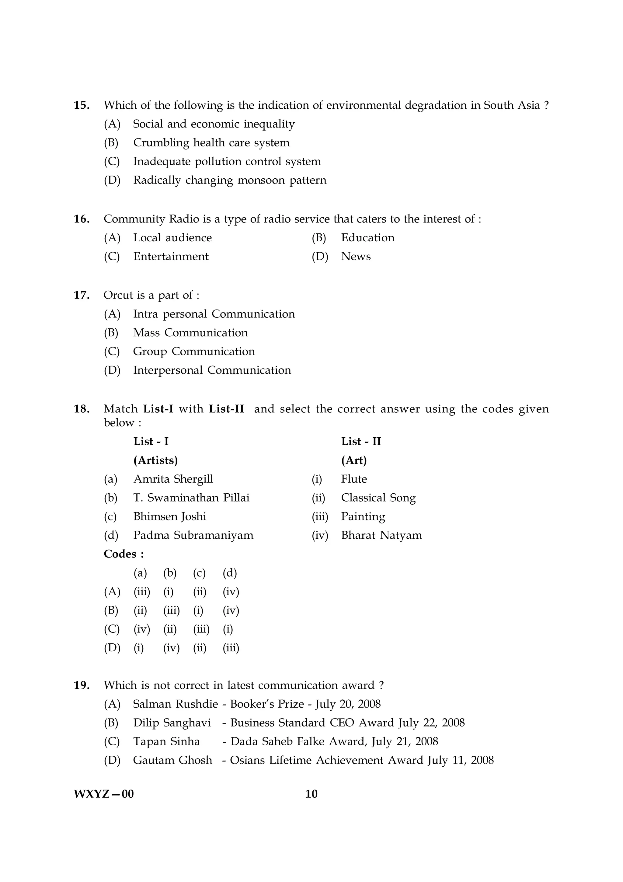 15.   Which of the following is the indication of environmental degradation in South Asia ?
      (A)   Social and economic inequality
      (B)   Crumbling health care system
      (C)   Inadequate pollution control system
      (D)   Radically changing monsoon pattern


16.   Community Radio is a type of radio service that caters to the interest of :
      (A)   Local audience                          (B)     Education
      (C)   Entertainment                           (D)     News


17.   Orcut is a part of :
      (A)   Intra personal Communication
      (B)   Mass Communication
      (C)   Group Communication
      (D)   Interpersonal Communication


18.   Match List-I with List-II and select the correct answer using the codes given
      below :
            List - I                                        List - II
            (Artists)                                       (Art)
      (a)   Amrita Shergill                         (i)     Flute
      (b)   T. Swaminathan Pillai                   (ii)    Classical Song
      (c)   Bhimsen Joshi                           (iii)   Painting
      (d)   Padma Subramaniyam                      (iv)    Bharat Natyam
      Codes :
            (a)     (b)     (c)     (d)
      (A)   (iii)   (i)     (ii)    (iv)
      (B)   (ii)    (iii)   (i)     (iv)
      (C)   (iv)    (ii)    (iii)   (i)
      (D)   (i)     (iv)    (ii)    (iii)


19.   Which is not correct in latest communication award ?
      (A)   Salman Rushdie - Booker’s Prize - July 20, 2008
      (B)   Dilip Sanghavi - Business Standard CEO Award July 22, 2008
      (C)   Tapan Sinha             - Dada Saheb Falke Award, July 21, 2008
      (D)   Gautam Ghosh - Osians Lifetime Achievement Award July 11, 2008

WXYZ—00                                           10
 