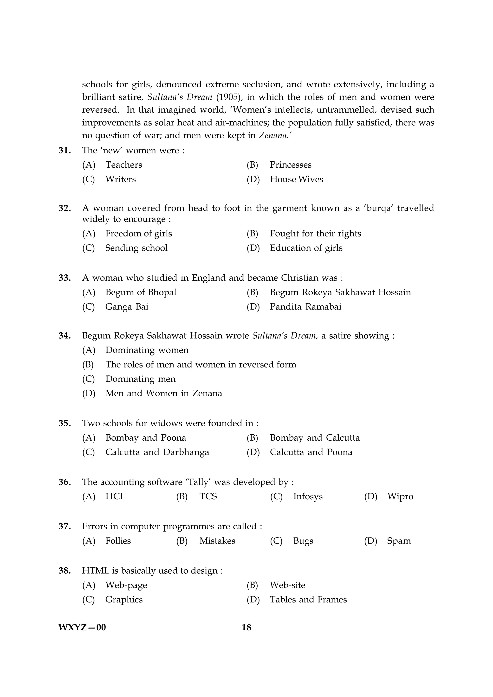 schools for girls, denounced extreme seclusion, and wrote extensively, including a
      brilliant satire, Sultana’s Dream (1905), in which the roles of men and women were
      reversed. In that imagined world, ‘Women’s intellects, untrammelled, devised such
      improvements as solar heat and air-machines; the population fully satisfied, there was
      no question of war; and men were kept in Zenana.’
31.   The ‘new’ women were :
      (A)   Teachers                            (B)    Princesses
      (C)   Writers                              (D)   House Wives


32.   A woman covered from head to foot in the garment known as a ‘burqa’ travelled
      widely to encourage :
      (A)   Freedom of girls                     (B)   Fought for their rights
      (C)   Sending school                       (D)   Education of girls


33.   A woman who studied in England and became Christian was :
      (A)   Begum of Bhopal                      (B)   Begum Rokeya Sakhawat Hossain
      (C)   Ganga Bai                            (D)   Pandita Ramabai


34.   Begum Rokeya Sakhawat Hossain wrote Sultana’s Dream, a satire showing :
      (A)   Dominating women
      (B)   The roles of men and women in reversed form
      (C)   Dominating men
      (D)   Men and Women in Zenana


35.   Two schools for widows were founded in :
      (A)   Bombay and Poona                    (B)    Bombay and Calcutta
      (C)   Calcutta and Darbhanga              (D)    Calcutta and Poona


36.   The accounting software ‘Tally’ was developed by :
      (A)   HCL                (B)   TCS               (C)   Infosys             (D)   Wipro


37.   Errors in computer programmes are called :
      (A)   Follies            (B)   Mistakes          (C)   Bugs                (D)   Spam


38.   HTML is basically used to design :
      (A)   Web-page                            (B)    Web-site
      (C)   Graphics                             (D)   Tables and Frames


WXYZ—00                                         18
 