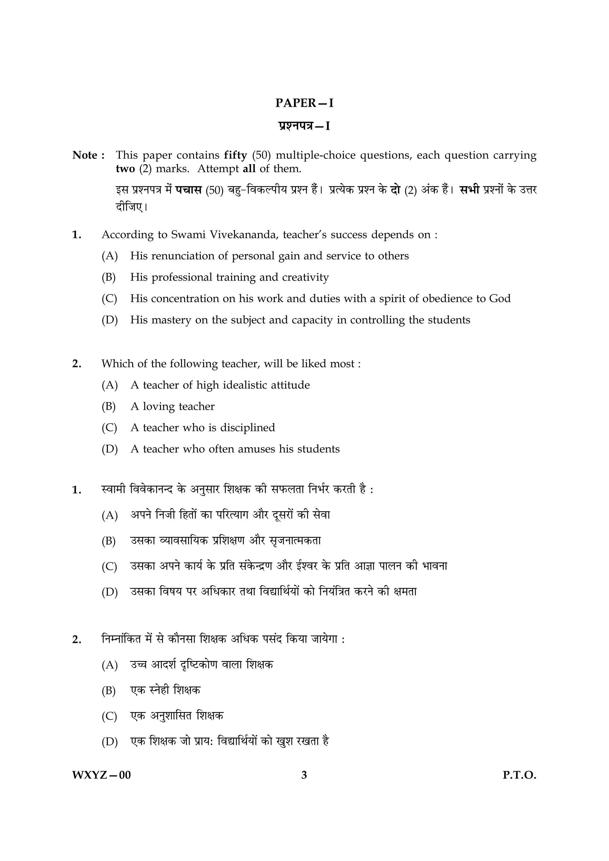 PAPER—I
                                                   ÂýàÙÂ˜æ—I

Note :   This paper contains fifty (50) multiple-choice questions, each question carrying
         two (2) marks. Attempt all of them.
         §â ÂýàÙÂ˜æ ×ð¢   Â¿æâ (50) Õãé-çß·¤ËÂUèØ ÂýàÙ ãñ¢Ð        ÂýˆØð·¤ ÂýàÙ ·ð¤   Îô (2) ¥¢·¤ ãñ¢Ð âÖè ÂýàÙô¢ ·ð¤ ©žæÚU
         ÎèçÁ°Ð

1.   According to Swami Vivekananda, teacher’s success depends on :
     (A)    His renunciation of personal gain and service to others
     (B)    His professional training and creativity
     (C)    His concentration on his work and duties with a spirit of obedience to God
     (D)    His mastery on the subject and capacity in controlling the students


2.   Which of the following teacher, will be liked most :
     (A)    A teacher of high idealistic attitude
     (B)    A loving teacher
     (C)    A teacher who is disciplined
     (D)    A teacher who often amuses his students


1.   Sßæ×è çßßð·¤æÙ‹Î ·ð¤ ¥ÙéâæÚU çàæÿæ·¤ ·¤è âÈ¤ÜÌæ çÙÖüÚU ·¤ÚUÌè ãñ Ñ

     (A)    ¥ÂÙð çÙÁè çãÌæð´ ·¤æ ÂçÚUˆØæ» ¥æñÚU ÎêâÚUæð´ ·¤è âðßæ

     (B)    ©â·¤æ ÃØæßâæçØ·¤ Âýçàæÿæ‡æ ¥æñÚU âëÁÙæˆ×·¤Ìæ

     (C)    ©â·¤æ ¥ÂÙð ·¤æØü ·ð¤ ÂýçÌ â´·ð¤‹Îý‡æ ¥æñÚU §üàßÚU ·ð¤ ÂýçÌ ¥æ™ææ ÂæÜÙ ·¤è ÖæßÙæ

     (D)    ©â·¤æ çßáØ ÂÚU ¥çÏ·¤æÚU ÌÍæ çßlæçÍüØæð´ ·¤æð çÙØ´ç˜æÌ ·¤ÚUÙð ·¤è ÿæ×Ìæ



2.   çÙÙæ´ç·¤Ì ×ð´ âð ·¤æñÙâæ çàæÿæ·¤ ¥çÏ·¤ Ââ´Î ç·¤Øæ ÁæØð»æ Ñ

     (A)    ©“æ ¥æÎàæü ÎëçcÅU·¤æð‡æ ßæÜæ çàæÿæ·¤

     (B)    °·¤ SÙðãè çàæÿæ·¤

     (C)    °·¤ ¥ÙéàææçâÌ çàæÿæ·¤

     (D)    °·¤ çàæÿæ·¤ Áæð ÂýæØÑ çßlæçÍüØæð´ ·¤æð ¹éàæ ÚU¹Ìæ ãñ


WXYZ—00                                                  3                                                        P.T.O.
 