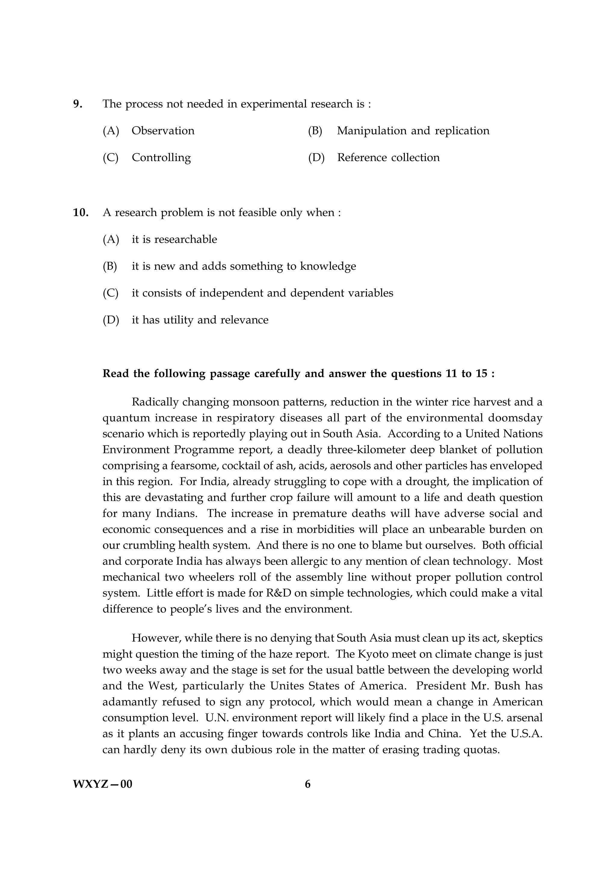 9.    The process not needed in experimental research is :

      (A)   Observation                        (B)   Manipulation and replication

      (C)   Controlling                        (D)   Reference collection



10.   A research problem is not feasible only when :

      (A)   it is researchable

      (B)   it is new and adds something to knowledge

      (C)   it consists of independent and dependent variables

      (D)   it has utility and relevance



      Read the following passage carefully and answer the questions 11 to 15 :

            Radically changing monsoon patterns, reduction in the winter rice harvest and a
      quantum increase in respiratory diseases all part of the environmental doomsday
      scenario which is reportedly playing out in South Asia. According to a United Nations
      Environment Programme report, a deadly three-kilometer deep blanket of pollution
      comprising a fearsome, cocktail of ash, acids, aerosols and other particles has enveloped
      in this region. For India, already struggling to cope with a drought, the implication of
      this are devastating and further crop failure will amount to a life and death question
      for many Indians. The increase in premature deaths will have adverse social and
      economic consequences and a rise in morbidities will place an unbearable burden on
      our crumbling health system. And there is no one to blame but ourselves. Both official
      and corporate India has always been allergic to any mention of clean technology. Most
      mechanical two wheelers roll of the assembly line without proper pollution control
      system. Little effort is made for R&D on simple technologies, which could make a vital
      difference to people’s lives and the environment.

             However, while there is no denying that South Asia must clean up its act, skeptics
      might question the timing of the haze report. The Kyoto meet on climate change is just
      two weeks away and the stage is set for the usual battle between the developing world
      and the West, particularly the Unites States of America. President Mr. Bush has
      adamantly refused to sign any protocol, which would mean a change in American
      consumption level. U.N. environment report will likely find a place in the U.S. arsenal
      as it plants an accusing finger towards controls like India and China. Yet the U.S.A.
      can hardly deny its own dubious role in the matter of erasing trading quotas.


WXYZ—00                                       6
 