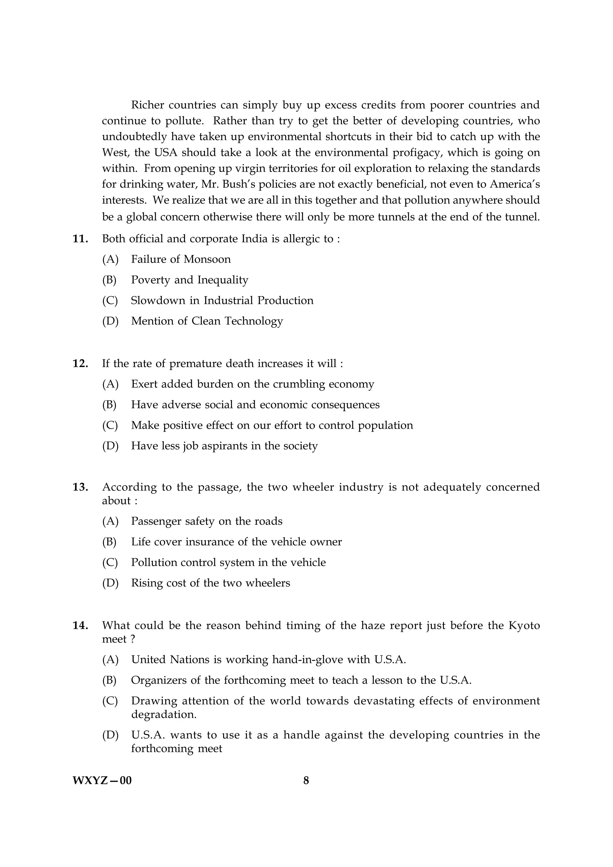 Richer countries can simply buy up excess credits from poorer countries and
      continue to pollute. Rather than try to get the better of developing countries, who
      undoubtedly have taken up environmental shortcuts in their bid to catch up with the
      West, the USA should take a look at the environmental profigacy, which is going on
      within. From opening up virgin territories for oil exploration to relaxing the standards
      for drinking water, Mr. Bush’s policies are not exactly beneficial, not even to America’s
      interests. We realize that we are all in this together and that pollution anywhere should
      be a global concern otherwise there will only be more tunnels at the end of the tunnel.
11.   Both official and corporate India is allergic to :
      (A)   Failure of Monsoon
      (B)   Poverty and Inequality
      (C)   Slowdown in Industrial Production
      (D)   Mention of Clean Technology


12.   If the rate of premature death increases it will :
      (A)   Exert added burden on the crumbling economy
      (B)   Have adverse social and economic consequences
      (C)   Make positive effect on our effort to control population
      (D)   Have less job aspirants in the society


13.   According to the passage, the two wheeler industry is not adequately concerned
      about :
      (A)   Passenger safety on the roads
      (B)   Life cover insurance of the vehicle owner
      (C)   Pollution control system in the vehicle
      (D)   Rising cost of the two wheelers


14.   What could be the reason behind timing of the haze report just before the Kyoto
      meet ?
      (A)   United Nations is working hand-in-glove with U.S.A.
      (B)   Organizers of the forthcoming meet to teach a lesson to the U.S.A.
      (C)   Drawing attention of the world towards devastating effects of environment
            degradation.
      (D)   U.S.A. wants to use it as a handle against the developing countries in the
            forthcoming meet

WXYZ—00                                         8
 