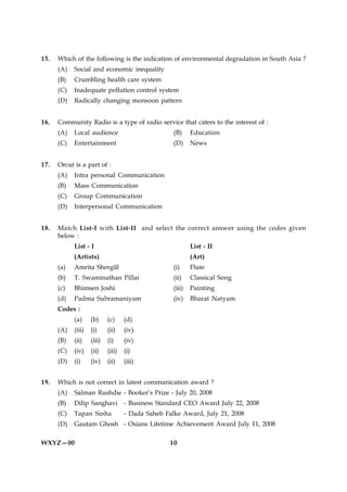 15.   Which of the following is the indication of environmental degradation in South Asia ?
      (A)   Social and economic inequality
      (B)   Crumbling health care system
      (C)   Inadequate pollution control system
      (D)   Radically changing monsoon pattern


16.   Community Radio is a type of radio service that caters to the interest of :
      (A)   Local audience                          (B)     Education
      (C)   Entertainment                           (D)     News


17.   Orcut is a part of :
      (A)   Intra personal Communication
      (B)   Mass Communication
      (C)   Group Communication
      (D)   Interpersonal Communication


18.   Match List-I with List-II and select the correct answer using the codes given
      below :
            List - I                                        List - II
            (Artists)                                       (Art)
      (a)   Amrita Shergill                         (i)     Flute
      (b)   T. Swaminathan Pillai                   (ii)    Classical Song
      (c)   Bhimsen Joshi                           (iii)   Painting
      (d)   Padma Subramaniyam                      (iv)    Bharat Natyam
      Codes :
            (a)     (b)     (c)     (d)
      (A)   (iii)   (i)     (ii)    (iv)
      (B)   (ii)    (iii)   (i)     (iv)
      (C)   (iv)    (ii)    (iii)   (i)
      (D)   (i)     (iv)    (ii)    (iii)


19.   Which is not correct in latest communication award ?
      (A)   Salman Rushdie - Booker’s Prize - July 20, 2008
      (B)   Dilip Sanghavi - Business Standard CEO Award July 22, 2008
      (C)   Tapan Sinha             - Dada Saheb Falke Award, July 21, 2008
      (D)   Gautam Ghosh - Osians Lifetime Achievement Award July 11, 2008

WXYZ—00                                           10
 