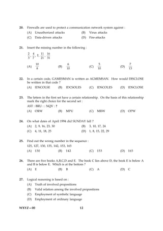 20.   Firewalls are used to protect a communication network system against :
      (A)   Unauthorized attacks                (B)   Virus attacks
      (C)   Data-driven attacks                 (D)   Fire-attacks


21.   Insert the missing number in the following :
      2 4     11 16
       , , ?,   ,
      3 7     21 31

            10                        6                       5                      7
      (A)                      (B)                    (C)                     (D)
             8                       10                      10                      13


22.   In a certain code, GAMESMAN is written as AGMEMSAN. How would DISCLOSE
      be written in that code ?
      (A)   IDSCOLSE           (B)   IDCSOLES         (C)   IDSCOLES          (D)   IDSCLOSE


23.   The letters in the first set have a certain relationship. On the basis of this relationship
      mark the right choice for the second set :
      AST : BRU : : NQV : ?
      (A)   ORW                (B)   MPU              (C)   MRW               (D)   OPW


24.   On what dates of April 1994 did SUNDAY fall ?
      (A)   2, 9, 16, 23, 30                    (B)   3, 10, 17, 24
      (C)   4, 11, 18, 25                       (D)   1, 8, 15, 22, 29


25.   Find out the wrong number in the sequence :
      125, 127, 130, 135, 142, 153, 165
      (A)   130                (B)   142              (C)   153               (D)   165


26.   There are five books A,B,C,D and E. The book C lies above D, the book E is below A
      and B is below E. Which is at the bottom ?
      (A)   E                  (B)   B                (C)   A                 (D)   C


27.   Logical reasoning is based on :
      (A)   Truth of involved propositions
      (B)   Valid relation among the involved propositions
      (C)   Employment of symbolic language
      (D)   Employment of ordinary language

WXYZ—00                                        12
 