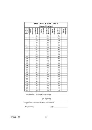 FOR OFFICE USE ONLY
                                           Marks Obtained


                     Obtained




                                           Obtained




                                                                   Obtained




                                                                                         Obtained
          Question




                                Question




                                                      Question




                                                                              Question
          Number




                                Number




                                                      Number




                                                                              Number
                      Marks




                                            Marks




                                                                    Marks




                                                                                          Marks
             1                    26                      51                     76
             2                    27                      52                     77
             3                    28                      53                     78
             4                    29                      54                     79
             5                    30                      55                     80
             6                    31                      56                     81
             7                    32                      57                     82
             8                    33                      58                     83
             9                    34                      59                     84
            10                    35                      60                     85
            11                    36                      61                     86
            12                    37                      62                     87
            13                    38                      63                     88
            14                    39                      64                     89
            15                    40                      65                     90
            16                    41                      66                     91
            17                    42                      67                     92
            18                    43                      68                     93
            19                    44                      69                     94
            20                    45                      70                     95
            21                    46                      71                     96
            22                    47                      72                     97
            23                    48                      73                     98
            24                    49                      74                     99
            25                    50                      75                    100

          Total Marks Obtained (in words) .....................................

                                              (in figures) ....................................

          Signature & Name of the Coordinator ...............................

          (Evaluation)                                           Date .............................




WXYZ—00                                               2
 