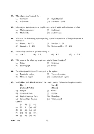 39.   ‘Micro Processing’ is made for :
      (A)   Computer                              (B)     Digital System
      (C)   Calculator                             (D)    Electronic Goods


40.   Information, a combination of graphics, text, sound, video and animation is called :
      (A)   Multiprogramme                        (B)     Multifacet
      (C)   Multimedia                            (D)     Multiprocess


41.   Which of the following pairs regarding typical composition of hospital wastes is
      incorrect ?
      (A)   Plastic - 9 - 12%                     (B)     Metals - 1 - 2%
      (C)   Ceramic - 8 - 10%                     (D)     Biodegradable - 35 - 40%


42.   Fresh water achieves its greatest density at :
      (A)   248 C                  (B)     08 C           (C)   48 C             (D)   22.58 C


43.   Which one of the following is not associated with earthquakes ?
      (A)   Focus                                  (B)    Epicenter
      (C)   Seismograph                           (D)     Swells


44.   The tallest trees in the world are found in the region :
      (A)   Equatorial region                     (B)     Temperate region
      (C)   Monsoon region                         (D)    Mediterranean region


45.   Match List-I with List-II and select the correct answer from the codes given below :
            List - I                                      List - II
            (National Parks)                              (States)
      (a)   Periyar                               (i)     Orissa
      (b)   Nandan Kanan                          (ii)    Kerala
      (c)   Corbett National Park                 (iii)   Rajasthan
      (d)   Sariska Tiger Reserve                 (iv)    Uttarakhand
      Codes :
            (a)     (b)    (c)     (d)
      (A)   (ii)    (i)    (iv)    (iii)
      (B)   (i)     (ii)   (iv)    (iii)
      (C)   (iii)   (ii)   (i)     (iv)
      (D)   (i)     (ii)   (iii)   (iv)

WXYZ—00                                           20
 