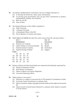 46.   According to Radhakrishnan Commission, the aim of Higher Education is :
      (A) To develop the democratic values, peace and harmony
      (B) To develop great personalities who can give their contributions in politics,
           administration, industry and commerce
      (C) Both (A) and (B)
      (D) None of these

47.   The   National Museum at New Delhi is attached to :
      (A)    Delhi University
      (B)    a Deemed University
      (C)    a Subordinate Office of the JNU
      (D)    Part of Ministry of Tourism and Culture

48.   Match List-I with List-II and select the correct answer from the code given below :
           List - I                                        List - II
           (Institutions)                                  (Locations)
      (a) National Law Institute                     (i)   Shimla
      (b) Indian Institute of Advanced Studies (ii) Bhopal
      (c) National Judicial Academy                  (iii) Hyderabad
      (d) National Savings Institute                 (iv) Nagpur
      Codes :
           (a) (b) (c) (d)
      (A) (iii) (ii) (iv) (i)
      (B) (i)     (ii) (iii) (iv)
      (C) (iv) (iii) (i)     (ii)
      (D) (iii) (i)    (ii) (iv)

49.   Election of Rural and Urban local bodies are conducted and ultimately supervised by :
      (A) Election Commission of India
      (B) State Election Commission
      (C) District Collector and District Magistrate
      (D) Concerned Returning Officer

50.   Which opinion is not correct ?
      (A) Education is a subject of concurrent list of VII schedule of Constitution of India
      (B) University Grants Commission is a statutory body
      (C) Patent, inventions, design, copyright and trade marks are the subject of concurrent
          list
      (D) Indian Council of Social Science Research is a statutory body related to research
          in social sciences

                                          -oOo-

WXYZ—00                                      22
 