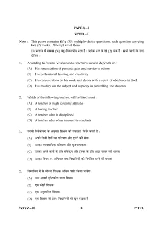 PAPER—I
                                                   ÂýàÙÂ˜æ—I

Note :   This paper contains fifty (50) multiple-choice questions, each question carrying
         two (2) marks. Attempt all of them.
         §â ÂýàÙÂ˜æ ×ð¢   Â¿æâ (50) Õãé-çß·¤ËÂUèØ ÂýàÙ ãñ¢Ð        ÂýˆØð·¤ ÂýàÙ ·ð¤   Îô (2) ¥¢·¤ ãñ¢Ð âÖè ÂýàÙô¢ ·ð¤ ©žæÚU
         ÎèçÁ°Ð

1.   According to Swami Vivekananda, teacher’s success depends on :
     (A)    His renunciation of personal gain and service to others
     (B)    His professional training and creativity
     (C)    His concentration on his work and duties with a spirit of obedience to God
     (D)    His mastery on the subject and capacity in controlling the students


2.   Which of the following teacher, will be liked most :
     (A)    A teacher of high idealistic attitude
     (B)    A loving teacher
     (C)    A teacher who is disciplined
     (D)    A teacher who often amuses his students


1.   Sßæ×è çßßð·¤æÙ‹Î ·ð¤ ¥ÙéâæÚU çàæÿæ·¤ ·¤è âÈ¤ÜÌæ çÙÖüÚU ·¤ÚUÌè ãñ Ñ

     (A)    ¥ÂÙð çÙÁè çãÌæð´ ·¤æ ÂçÚUˆØæ» ¥æñÚU ÎêâÚUæð´ ·¤è âðßæ

     (B)    ©â·¤æ ÃØæßâæçØ·¤ Âýçàæÿæ‡æ ¥æñÚU âëÁÙæˆ×·¤Ìæ

     (C)    ©â·¤æ ¥ÂÙð ·¤æØü ·ð¤ ÂýçÌ â´·ð¤‹Îý‡æ ¥æñÚU §üàßÚU ·ð¤ ÂýçÌ ¥æ™ææ ÂæÜÙ ·¤è ÖæßÙæ

     (D)    ©â·¤æ çßáØ ÂÚU ¥çÏ·¤æÚU ÌÍæ çßlæçÍüØæð´ ·¤æð çÙØ´ç˜æÌ ·¤ÚUÙð ·¤è ÿæ×Ìæ



2.   çÙÙæ´ç·¤Ì ×ð´ âð ·¤æñÙâæ çàæÿæ·¤ ¥çÏ·¤ Ââ´Î ç·¤Øæ ÁæØð»æ Ñ

     (A)    ©“æ ¥æÎàæü ÎëçcÅU·¤æð‡æ ßæÜæ çàæÿæ·¤

     (B)    °·¤ SÙðãè çàæÿæ·¤

     (C)    °·¤ ¥ÙéàææçâÌ çàæÿæ·¤

     (D)    °·¤ çàæÿæ·¤ Áæð ÂýæØÑ çßlæçÍüØæð´ ·¤æð ¹éàæ ÚU¹Ìæ ãñ


WXYZ—00                                                  3                                                        P.T.O.
 