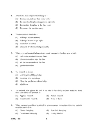 3.   A teacher’s most important challenge is :
     (A)   To make students do their home work
     (B)   To make teaching-learning process enjoyable
     (C)   To maintain discipline in the class room
     (D)   To prepare the question paper


4.   Value-education stands for :
     (A)   making a student healthy
     (B)   making a student to get a job
     (C)   inculcation of virtues
     (D)   all-round development of personality


5.   When a normal student behaves in an erratic manner in the class, you would :
     (A)   pull up the student then and there
     (B)   talk to the student after the class
     (C)   ask the student to leave the class
     (D)   ignore the student


6.   The research is always -
     (A)   verifying the old knowledge
     (B)   exploring new knowledge
     (C)   filling the gap between knowledge
     (D)   all of these


7.   The research that applies the laws at the time of field study to draw more and more
     clear ideas about the problem is :
     (A)   Applied research                      (B)   Action research
     (C)   Experimental research                 (D)   None of these


8.   When a research problem is related to heterogeneous population, the most suitable
     sampling method is :
     (A)   Cluster Sampling                      (B)   Stratified Sampling
     (C)   Convenient Sampling                   (D)   Lottery Method


WXYZ—00                                          4
 