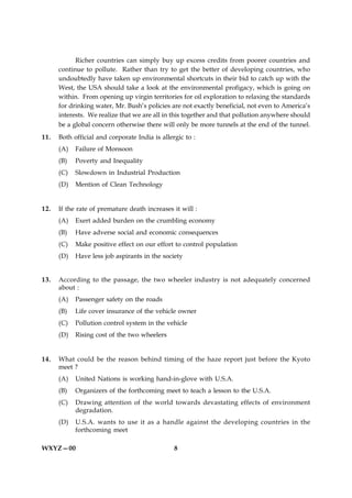 Richer countries can simply buy up excess credits from poorer countries and
      continue to pollute. Rather than try to get the better of developing countries, who
      undoubtedly have taken up environmental shortcuts in their bid to catch up with the
      West, the USA should take a look at the environmental profigacy, which is going on
      within. From opening up virgin territories for oil exploration to relaxing the standards
      for drinking water, Mr. Bush’s policies are not exactly beneficial, not even to America’s
      interests. We realize that we are all in this together and that pollution anywhere should
      be a global concern otherwise there will only be more tunnels at the end of the tunnel.
11.   Both official and corporate India is allergic to :
      (A)   Failure of Monsoon
      (B)   Poverty and Inequality
      (C)   Slowdown in Industrial Production
      (D)   Mention of Clean Technology


12.   If the rate of premature death increases it will :
      (A)   Exert added burden on the crumbling economy
      (B)   Have adverse social and economic consequences
      (C)   Make positive effect on our effort to control population
      (D)   Have less job aspirants in the society


13.   According to the passage, the two wheeler industry is not adequately concerned
      about :
      (A)   Passenger safety on the roads
      (B)   Life cover insurance of the vehicle owner
      (C)   Pollution control system in the vehicle
      (D)   Rising cost of the two wheelers


14.   What could be the reason behind timing of the haze report just before the Kyoto
      meet ?
      (A)   United Nations is working hand-in-glove with U.S.A.
      (B)   Organizers of the forthcoming meet to teach a lesson to the U.S.A.
      (C)   Drawing attention of the world towards devastating effects of environment
            degradation.
      (D)   U.S.A. wants to use it as a handle against the developing countries in the
            forthcoming meet

WXYZ—00                                         8
 